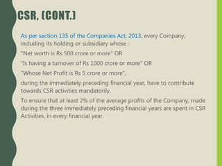 CSR, (CONT.)
As per section 135 of the Companies Act, 2013, every Company,
including its holding or subsidiary whose :
"Net worth is Rs 500 crore or more" OR
"Is having a turnover of Rs 1000 crore or more" OR
"Whose Net Profit is Rs 5 crore or more",
during the immediately preceding financial year, have to contribute
towards CSR activities mandatorily.
To ensure that at least 2% of the average profits of the Company, made
during the three immediately preceding financial years are spent in CSR
Activities, in every financial year.
 