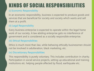 KINDS OF SOCIAL RESPONSIBILITIES
(i) Economic Responsibility
In an economic responsibility, business is expected to produce goods and
services that are beneficial for society and society which wants and sell
them at a profit.
(ii) Legal Responsibility
Every business enterprise is expected to operate within the legal frame
work of our society. A law abiding enterprise gets no interference of
government and is considered as a socially responsible enterprise.
(iii) Ethical Responsibilities
Ethics is much more than law, while behaving ethically businessmen should
not be involved in adulteration, black marketing, etc.
(iv) Discretionary Responsibilities
This responsibility is purely voluntary. This includes contribution in charity.
Participation in social service projects, setting up educational and training
institutions etc. helping people affected by flood, earthquake etc.
 