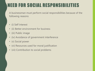 NEED FOR SOCIAL RESPONSIBILITIES
A businessman must perform social responsibilities because of the
following reasons
• (i) Self interest
• (ii) Better environment for business
• (iii) Public image
• (iv) Avoidance of government interference
• (v) Social power
• (vi) Resources used for moral justification
• (vii) Contribution to social problems
 
