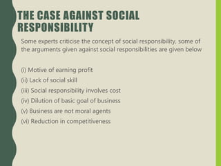THE CASE AGAINST SOCIAL
RESPONSIBILITY
Some experts criticise the concept of social responsibility, some of
the arguments given against social responsibilities are given below
(i) Motive of earning profit
(ii) Lack of social skill
(iii) Social responsibility involves cost
(iv) Dilution of basic goal of business
(v) Business are not moral agents
(vi) Reduction in competitiveness
 