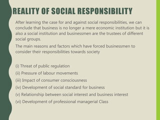 REALITY OF SOCIAL RESPONSIBILITY
After learning the case for and against social responsibilities, we can
conclude that business is no longer a mere economic institution but it is
also a social institution and businessmen are the trustees of different
social groups.
The main reasons and factors which have forced businessmen to
consider their responsibilities towards society
(i) Threat of public regulation
(ii) Pressure of labour movements
(iii) Impact of consumer consciousness
(iv) Development of social standard for business
(v) Relationship between social interest and business interest
(vi) Development of professional managerial Class
 