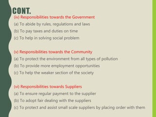 CONT.
(iv) Responsibilities towards the Government
(a) To abide by rules, regulations and laws
(b) To pay taxes and duties on time
(c) To help in solving social problem
(v) Responsibilities towards the Community
(a) To protect the environment from all types of pollution
(b) To provide more employment opportunities
(c) To help the weaker section of the society
(vi) Responsibilities towards Suppliers
(a) To ensure regular payment to the supplier
(b) To adopt fair dealing with the suppliers
(c) To protect and assist small scale suppliers by placing order with them
 