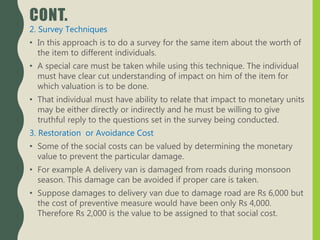 CONT.
2. Survey Techniques
• In this approach is to do a survey for the same item about the worth of
the item to different individuals.
• A special care must be taken while using this technique. The individual
must have clear cut understanding of impact on him of the item for
which valuation is to be done.
• That individual must have ability to relate that impact to monetary units
may be either directly or indirectly and he must be willing to give
truthful reply to the questions set in the survey being conducted.
3. Restoration or Avoidance Cost
• Some of the social costs can be valued by determining the monetary
value to prevent the particular damage.
• For example A delivery van is damaged from roads during monsoon
season. This damage can be avoided if proper care is taken.
• Suppose damages to delivery van due to damage road are Rs 6,000 but
the cost of preventive measure would have been only Rs 4,000.
Therefore Rs 2,000 is the value to be assigned to that social cost.
 