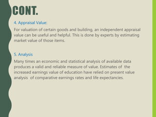 CONT.
4. Appraisal Value:
For valuation of certain goods and building, an independent appraisal
value can be useful and helpful. This is done by experts by estimating
market value of those items.
5. Analysis
Many times an economic and statistical analysis of available data
produces a valid and reliable measure of value. Estimates of the
increased earnings value of education have relied on present value
analysis of comparative earnings rates and life expectancies.
 