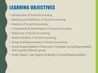 LEARNING OBJECTIVES
• Introduction of Social Accounting
• Meaning and Definition of Social Accounting
• Features of Social Accounting
• Components & Presentation of Social Accounting
• Objectives of Social Accounting
• Needs/ Benefits of Social Accounting
• Scope and Measurement of Social Accounting
• Social Responsibilities of Business/ Corporate Social Responsibility
and towards different group
• Kinds, Needs, Case Against & Reality of Social Responsibilities
 