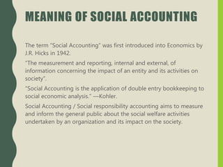 MEANING OF SOCIAL ACCOUNTING
The term “Social Accounting” was first introduced into Economics by
J.R. Hicks in 1942.
“The measurement and reporting, internal and external, of
information concerning the impact of an entity and its activities on
society”.
“Social Accounting is the application of double entry bookkeeping to
social economic analysis.” —Kohler.
Social Accounting / Social responsibility accounting aims to measure
and inform the general public about the social welfare activities
undertaken by an organization and its impact on the society.
 