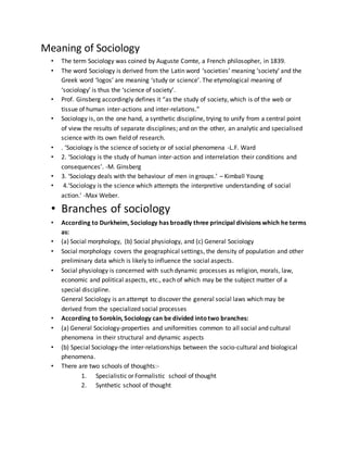 Meaning of Sociology
• The term Sociology was coined by Auguste Comte, a French philosopher, in 1839.
• The word Sociology is derived from the Latin word ‘societies’ meaning ‘society’ and the
Greek word ‘logos’ are meaning ‘study or science’. The etymological meaning of
‘sociology’ is thus the ‘science of society’.
• Prof. Ginsberg accordingly defines it “as the study of society, which is of the web or
tissue of human inter-actions and inter-relations.”
• Sociology is, on the one hand, a synthetic discipline, trying to unify from a central point
of view the results of separate disciplines; and on the other, an analytic and specialised
science with its own field of research.
• . ‘Sociology is the science of society or of social phenomena -L.F. Ward
• 2. ‘Sociology is the study of human inter-action and interrelation their conditions and
consequences’. -M. Ginsberg
• 3. ‘Sociology deals with the behaviour of men in groups.’ – Kimball Young
• 4.‘Sociology is the science which attempts the interpretive understanding of social
action.’ -Max Weber.
• Branches of sociology
• According to Durkheim, Sociology has broadly three principal divisions which he terms
as:
• (a) Social morphology, (b) Social physiology, and (c) General Sociology
• Social morphology covers the geographical settings, the density of population and other
preliminary data which is likely to influence the social aspects.
• Social physiology is concerned with such dynamic processes as religion, morals, law,
economic and political aspects, etc., each of which may be the subject matter of a
special discipline.
General Sociology is an attempt to discover the general social laws which may be
derived from the specialized social processes
• According to Sorokin, Sociology can be divided intotwo branches:
• (a) General Sociology-properties and uniformities common to all social and cultural
phenomena in their structural and dynamic aspects
• (b) Special Sociology-the inter-relationships between the socio-cultural and biological
phenomena.
• There are two schools of thoughts:-
1. Specialistic or Formalistic school of thought
2. Synthetic school of thought
 