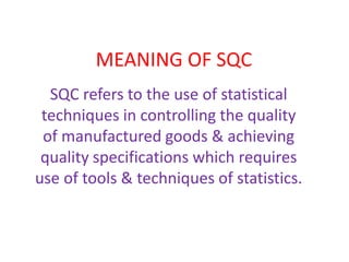 MEANING OF SQC
SQC refers to the use of statistical
techniques in controlling the quality
of manufactured goods & achieving
quality specifications which requires
use of tools & techniques of statistics.
 