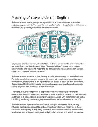 Meaning of stakeholders in English
Stakeholders are people, groups, or organizations who are interested in a certain
project, group, or activity. They are the individuals who have the potential to influence or
be influenced by the organization's decisions or actions.
Employees, clients, suppliers, shareholders, partners, governments, and communities
are just a few examples of stakeholders. These individuals' diverse expectations,
requirements, and viewpoints regarding the company and its operations can have an
impact on a project's success or failure.
Stakeholders are essential to the planning and decision-making process in business.
For instance, while employees expect a fair wage, job security, and a positive work
environment, shareholders in an organization will expect a return on their investment.
Customers will look for high-quality goods and services, and suppliers will anticipate
prompt payment and clear lines of communication.
Therefore, a crucial component of corporate social responsibility is stakeholder
engagement, in which a company attempts to strike a balance between its own interests
and those of its stakeholders. Building strong relationships with stakeholders as well as
identifying, analyzing, and managing their needs and expectations are all part of it.
Stakeholders are important in more contexts than just businesses because they
influence public policy, nonprofits, and community development initiatives. In these
situations, public policy is frequently shaped by stakeholder needs and expectations,
which also have an impact on regional and global economies and society as a whole.
 
