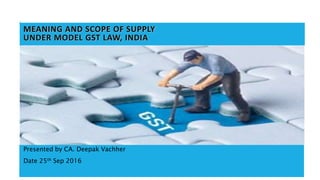 1
MEANING AND SCOPE OF SUPPLY
UNDER MODEL GST LAW, INDIA
Presented by CA. Deepak Vachher
Date 25th Sep 2016
 