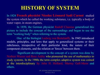 HISTORY OF SYSTEM
In 1824 French physicist Nicolas Léonard Sadi Carnot studied
the system which he called the working substance, i.e. typically a body of
water vapor, in steam engines,
In 1850, the German physicist Rudolf Clausius generalized this
picture to include the concept of the surroundings and began to use the
term "working body" when referring to the system.
One of the biologist Ludwig von Bertalanffy. In 1945 introduced
models, principles, and laws that apply to generalized systems or their
subclasses, irrespective of their particular kind, the nature of their
component elements, and the relation or 'forces' between them.
Significant development to the concept of a system was done by
Norbert Wiener and Ross Ashby who pioneered the use of mathematics to
study systems. In the 1980s the term complex adaptive system was coined
at the interdisciplinary by John H. Holland, Murray Gell-Mann and
others.
DR. GOVIND SINGH BHADAURIA
M.TECH, Ph.D
 