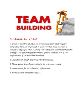 MEANING OF TEAM
A group of people with a full set of complementary skills require
complete a task, job or project. A team becomes more than just a
collection of people when a strong sense of mutual commitment creates
synergy, thus generating performance greater than the sum of the
performance of its individual members.
1.Operate with a high degree of interdependence.
2. Share authority and responsibility for self-management.
3. Accountable for the collective performance.
4. Work towards the common goal.

 