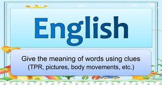 Give the meaning of words using clues
(TPR, pictures, body movements, etc.)
 