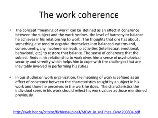 The work coherence 
• The concept “meaning of work” can be defined as an effect of coherence 
between the subject and the work he does, the level of harmony or balance 
he achieves in his relationship to work . The thoughts that one has about . 
something else tend to organize themselves into balanced systems and, 
consequently, any incoherence leads to activities (intellectual, emotional, 
behavioral, etc.) to restore that balance. The sense of coherence that the 
subject finds in his relationship to work gives him a sense of psychological 
security and serenity which helps him to cope with the challenges that are 
inevitably involved in performing his duties 
• In our studies on work organization, the meaning of work is defined as an 
effect of coherence between the characteristics sought by a subject in his 
work and those he perceives in the work he does. The characteristics the 
individual seeks in his work should reflect his work values as those mentioned 
previously. 
http://web.hec.ca/criteos/fichiers/upload/MOW_in_MTimes_EMM200804.pdf 
 