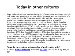 Today in other cultures 
• Even today, despite an increase in studies of a comparative nature, there is 
still some speculation and not much hard evidence about the concept of a 
work ethic outside the Protestant world. Much of the comparative 
research conducted recently, seems to suggest that a work ethic 
(described as a commitment to asceticism, hard work, thrift, frugality, 
postponement of gratification, etc., considered to be Protestant values; 
Furnham & Muhuideen, 1994), is no longer found only where there is a 
dominant Protestant value system. In fact, much of the cross-cultural 
research by Furnham and his associates (Baguma & Furnham, 1993; 
Furnham, 1991; Furnham & Muhuideen, 1984; Furnham & Rajamanickam, 
1992; Furnham et al., 1993) suggests that paradoxically there seems to be 
a stronger commitment to a "Protestant" work ethic among non- 
Protestant cultures. There is empirical evidence now that seems to 
suggest that a generalized work ethic may be found in diverse cultures and 
is not necessarily linked to Protestant values. 
• Toward a cross-cultural understanding of work-related beliefs 
• F S Niles. Human Relations. New York: Jul 1999. Vol. 52, Iss. 7; pg. 855, 13 
pgs 
 