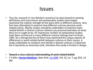Issues 
• Thus far, research in non-Western countries has been based on existing 
definitions and instruments and comparative studies have largely 
examined the relative strength of the work ethic in different cultures. Very 
few have attempted to examine how different cultures perceive work-related 
values. Ideally, studies should be undertaken to examine work-related 
beliefs in diverse cultures without any preconceived ideas of what 
they are or ought to be. An impressive number of comparative studies 
have been carried out in many different cultural settings (see Furnham, 
1991, for a listing) but few of them have examined the unique aspects of 
differences in work-related beliefs between cultures or their causes. A 
study undertaken to compare core beliefs in diverse cultures is important 
but it would be an enormous task, therefore this study is limited in design. 
• Toward a cross-cultural understanding of work-related beliefs 
• F S Niles. Human Relations. New York: Jul 1999. Vol. 52, Iss. 7; pg. 855, 13 
pgs 
 
