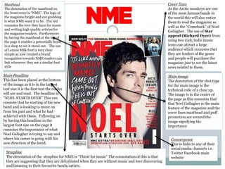 Masthead
The denotation of the masthead on
the front cover is “NME”. The logo of
the magazine bright and eye grabbing
is what NME want it to be. The red
connotes the love they have for music
and writing high quality articles for
the magazine readers. Furthermore
by having the masthead at the top of
the page it enables a potentially buyer
in a shop to see it stand out. The use
of Lemon Milk font is very clear
simple as now created a brand
recognition towards NME readers can
link whenever they see a similar font
style
Main image
The denotation of the shot type
for the main image is the
technical code of a close up.
The image is in the centre of
the page as this connotes that
that Noel Gallagher is the main
feature of the magazine and the
cover lines masthead and puff
promotion are around the
image signifying his
importance
Main Headline
This has been placed at the bottom
of the image as it is in the largest
text size it is the first text the reader
will see and read. The headline is
“NOEL STARTS OVER” This can
connote that he starting of his new
band and is looking to move on
from his past and what he had
achieved with Oasis. Following on
by having this headline in the
largest font size on the page it
connotes the importance of what
Noel Gallagher is trying to say and
where his career is going with his
new direction of the band.
Convergence
This is links to any of their
social media channels i.e.
Twitter Facebook main
website
Strapline
The denotation of the strapline for NME is “Thirst for music” The connotation of this is that
they are suggesting that they are dehydrated when they are without music and love discovering
and listening to their favourite bands/artists.
Cover lines
As the Arctic monkeys are one
of the most famous bands in
the world this will also entice
them to read the magazine as
well as the “Comeback” of Noel
Gallagher. The use of Star
appeal (Richard Dyer) from
using two rock/indie music
icons can attract a large
audience which connotes that
they are leaders of the genre
and people will purchase the
magazine just to see the latest
news related to them,
 