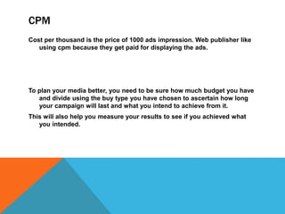 CPM
Cost per thousand is the price of 1000 ads impression. Web publisher like
using cpm because they get paid for displaying the ads.
To plan your media better, you need to be sure how much budget you have
and divide using the buy type you have chosen to ascertain how long
your campaign will last and what you intend to achieve from it.
This will also help you measure your results to see if you achieved what
you intended.
 