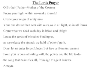 The Lords Prayer
O Birther! Father-Mother of the Cosmos
Focus your light within us--make it useful
Create your reign of unity now
Your one desire then acts with ours, as in all light, so in all forms
Grant what we need each day in bread and insight
Loose the cords of mistakes binding us,
as we release the strands we hold of others' guilt.
Don't let us enter forgetfulness But free us from unripeness
From you is born all ruling will, the power and the life to do,
the song that beautifies all, from age to age it renews.
Ameyn.
 