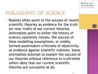  Realists often point to the success of recent
scientific theories as evidence for the truth
(or near truth) of our current theories.
Antirealists point to either the history of
science,epistemic morals, the success of
false modelling assumptions, or widely
termed postmodern criticisms of objectivity
as evidence against scientific realisms. Some
antirealists attempt to explain the success of
our theories without reference to truthwhile
others deny that our current scientific
theories are successful at all.[
10
 