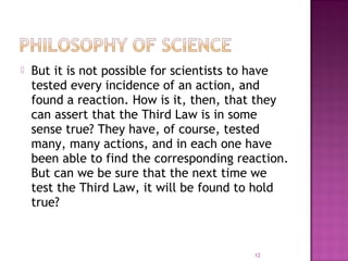  But it is not possible for scientists to have
tested every incidence of an action, and
found a reaction. How is it, then, that they
can assert that the Third Law is in some
sense true? They have, of course, tested
many, many actions, and in each one have
been able to find the corresponding reaction.
But can we be sure that the next time we
test the Third Law, it will be found to hold
true?
12
 