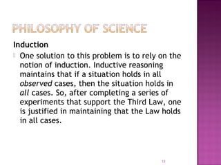 Induction
 One solution to this problem is to rely on the
notion of induction. Inductive reasoning
maintains that if a situation holds in all
observed cases, then the situation holds in
all cases. So, after completing a series of
experiments that support the Third Law, one
is justified in maintaining that the Law holds
in all cases.
13
 