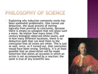  Explaining why induction commonly works has
been somewhat problematic. One cannot use
deduction, the usual process of moving
logically from premise to conclusion, because
there is simply no syllogism that will allow such
a move. No matter how many times 17th
century biologists observed white swans, and
in how many different locations, there is no
deductive path that can lead them to the
conclusion that all swans are white. This is just
as well, since, as it turned out, that conclusion
would have been wrong. Similarly, it is at least
possible that an observation will be made
tomorrow that shows an occasion in which an
action is not accompanied by a reaction; the
same is true of any scientific law.
14
 