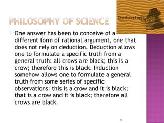  One answer has been to conceive of a
different form of rational argument, one that
does not rely on deduction. Deduction allows
one to formulate a specific truth from a
general truth: all crows are black; this is a
crow; therefore this is black. Induction
somehow allows one to formulate a general
truth from some series of specific
observations: this is a crow and it is black;
that is a crow and it is black; therefore all
crows are black.
15
 