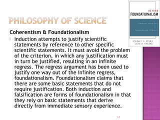 Coherentism & Foundationalism
 Induction attempts to justify scientific
statements by reference to other specific
scientific statements. It must avoid the problem
of the criterion, in which any justification must
in turn be justified, resulting in an infinite
regress. The regress argument has been used to
justify one way out of the infinite regress,
foundationalism. Foundationalism claims that
there are some basic statements that do not
require justification. Both induction and
falsification are forms of foundationalism in that
they rely on basic statements that derive
directly from immediate sensory experience.
17
 