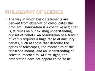  The way in which basic statements are
derived from observation complicates the
problem. Observation is a cognitive act; that
is, it relies on our existing understanding,
our set of beliefs. An observation of a transit
of Venus requires a huge range of auxiliary
beliefs, such as those that describe the
optics of telescopes, the mechanics of the
telescope mount, and an understanding of
celestial mechanics. At first sight, the
observation does not appear to be 'basic'.
18
 