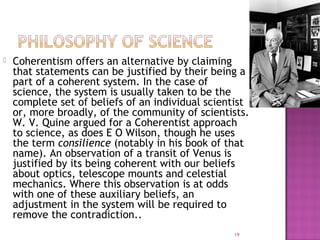  Coherentism offers an alternative by claiming
that statements can be justified by their being a
part of a coherent system. In the case of
science, the system is usually taken to be the
complete set of beliefs of an individual scientist
or, more broadly, of the community of scientists.
W. V. Quine argued for a Coherentist approach
to science, as does E O Wilson, though he uses
the term consilience (notably in his book of that
name). An observation of a transit of Venus is
justified by its being coherent with our beliefs
about optics, telescope mounts and celestial
mechanics. Where this observation is at odds
with one of these auxiliary beliefs, an
adjustment in the system will be required to
remove the contradiction..
19
 