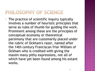  The practice of scientific inquiry typically
involves a number of heuristic principles that
serve as rules of thumb for guiding the work.
Prominent among these are the principles of
conceptual economy or theoretical
parsimony that are customarily placed under
the rubric of Ockham's razor, named after
the 14th century Franciscan friar William of
Ockham who is credited with giving the
maxim many pithy expressions, not all of
which have yet been found among his extant
works.
21
 