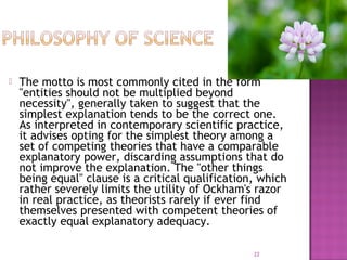  The motto is most commonly cited in the form
"entities should not be multiplied beyond
necessity", generally taken to suggest that the
simplest explanation tends to be the correct one.
As interpreted in contemporary scientific practice,
it advises opting for the simplest theory among a
set of competing theories that have a comparable
explanatory power, discarding assumptions that do
not improve the explanation. The "other things
being equal" clause is a critical qualification, which
rather severely limits the utility of Ockham's razor
in real practice, as theorists rarely if ever find
themselves presented with competent theories of
exactly equal explanatory adequacy.
22
 