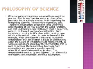  Observation involves perception as well as a cognitive
process. That is, one does not make an observation
passively, but is actively involved in distinguishing the
thing being observed from surrounding sensory data.
Therefore, observations depend on some underlying
understanding of the way in which the world functions,
and that understanding may influence what is perceived,
noticed, or deemed worthy of consideration. More
importantly, most scientific observation must be done
within a theoretical context in order to be useful. For
example, when one observes a measured increase in
temperature, that observation is based on assumptions
about the nature of temperature and measurement, as
well as assumptions about how the thermometer that is
used to measure the temperature functions. Such
assumptions are necessary in order to obtain
scientifically useful observations (such as, "the
temperature increased by two degrees"), but they make
the observations dependent on these assumptions.
24
 