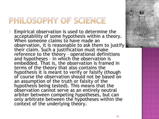  Empirical observation is used to determine the
acceptability of some hypothesis within a theory.
When someone claims to have made an
observation, it is reasonable to ask them to justify
their claim. Such a justification must make
reference to the theory – operational definitions
and hypotheses – in which the observation is
embedded. That is, the observation is framed in
terms of the theory that also contains the
hypothesis it is meant to verify or falsify (though
of course the observation should not be based on
an assumption of the truth or falsity of the
hypothesis being tested). This means that the
observation cannot serve as an entirely neutral
arbiter between competing hypotheses, but can
only arbitrate between the hypotheses within the
context of the underlying theory.
25
 