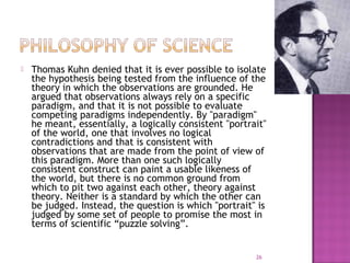 Thomas Kuhn denied that it is ever possible to isolate
the hypothesis being tested from the influence of the
theory in which the observations are grounded. He
argued that observations always rely on a specific
paradigm, and that it is not possible to evaluate
competing paradigms independently. By "paradigm"
he meant, essentially, a logically consistent "portrait"
of the world, one that involves no logical
contradictions and that is consistent with
observations that are made from the point of view of
this paradigm. More than one such logically
consistent construct can paint a usable likeness of
the world, but there is no common ground from
which to pit two against each other, theory against
theory. Neither is a standard by which the other can
be judged. Instead, the question is which "portrait" is
judged by some set of people to promise the most in
terms of scientific “puzzle solving”.
26
 