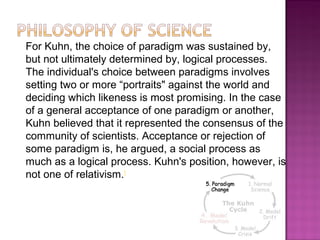 For Kuhn, the choice of paradigm was sustained by,
but not ultimately determined by, logical processes.
The individual's choice between paradigms involves
setting two or more “portraits" against the world and
deciding which likeness is most promising. In the case
of a general acceptance of one paradigm or another,
Kuhn believed that it represented the consensus of the
community of scientists. Acceptance or rejection of
some paradigm is, he argued, a social process as
much as a logical process. Kuhn's position, however, is
not one of relativism.[
27
 