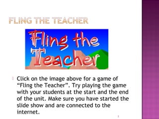  Click on the image above for a game of
“Fling the Teacher”. Try playing the game
with your students at the start and the end
of the unit. Make sure you have started the
slide show and are connected to the
internet.
3
 