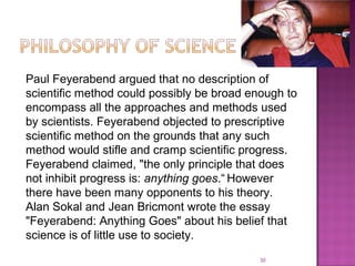 Paul Feyerabend argued that no description of
scientific method could possibly be broad enough to
encompass all the approaches and methods used
by scientists. Feyerabend objected to prescriptive
scientific method on the grounds that any such
method would stifle and cramp scientific progress.
Feyerabend claimed, "the only principle that does
not inhibit progress is: anything goes.“ However
there have been many opponents to his theory.
Alan Sokal and Jean Bricmont wrote the essay
"Feyerabend: Anything Goes" about his belief that
science is of little use to society.
30
 