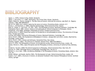  Agassi, J., (1975), Science in Flux, Reidel, Dordrecht.
 Agassi, J. and Jarvie, I. C. (1987), Rationality: The Critical View, Kluwer, Dordrecht.
 Augros, Robert M., Stanciu, George N., The New Story of Science: mind and the universe, Lake Bluff, Ill.: Regnery
Gateway, c1984. ISBN 0895268337
 Ben-Ari, M. (2005) Just a theory: exploring the nature of science, Prometheus Books, Amherst, N.Y.
 Bovens, L. and Hartmann, S. (2003), Bayesian Epistemology, Oxford University Press, Oxford.
 Boyd, R., Gasper, P., and Trout, J.D. (eds., 1991), The Philosophy of Science, Blackwell Publishers, Cambridge, MA.
 Feyerabend, Paul K. 2005. Science, history of the philosophy of. Oxford Companion to Philosophy. Oxford.
 Glazebrook, Trish (2000), Heidegger's Philosophy of Science, Fordham University Press.
 Godfrey-Smith, P. (2003) Theory and reality: an introduction to the philosophy of science, The University of Chicago
Press, Chicago and London
 Gutting, Gary (2004), Continental Philosophy of Science, Blackwell Publishers, Cambridge, MA.
 Harris, Errol E. (1965), The Foundations of Metaphysics in Science , George Allen and Unwin, London, Reprinted by
Routledge, London (2002).
 Harris, Errol E. (1991), Cosmos and Anthropos, Humanities Press, New Jersey.
 Hawking, Stephen. (2001), The Universe in a Nutshell, Bantam Press. ISBN 0-553-80202-X
 Harré, R. (1972), The Philosophies of Science: An Introductory Survey, Oxford University Press, London, UK.
 Heelan, Patrick A. (1983), Space-Perception and the Philosophy of Science, University of California Press, Berkeley,
CA.
 Honderich, Ted (Ed.) (2005) The Oxford Companion to Philosophy. Oxford University Press. New York, NY.
 Kearney, R. (1994), Routledge History of Philosophy, Routledge Press. See Vol. 8.
 Klemke, E., et al. (eds., 1998), Introductory Readings in The Philosophy of Science, Prometheus Books, Amherst, New
York, NY.
 Kneale, William, and Kneale, Martha (1962), The Development of Logic, Oxford University Press, London, UK.
 Kuipers, T.A.F. (2001), Structures in Science, An Advanced Textbook in Neo-Classical Philosophy of Science, Synthese
Library, Springer
33
 