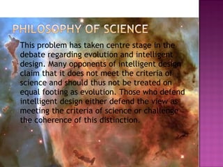  This problem has taken centre stage in the
debate regarding evolution and intelligent
design. Many opponents of intelligent design
claim that it does not meet the criteria of
science and should thus not be treated on
equal footing as evolution. Those who defend
intelligent design either defend the view as
meeting the criteria of science or challenge
the coherence of this distinction.
8
 