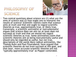  Two central questions about science are (1) what are the
aims of science and (2) how ought one to interpret the
results of science? Scientific realists claim that science
aims at truth and that one ought to regard scientific
theories as true, approximately true, or likely true.
Conversely, a scientific antirealist or instrumentalist
argues that science does not aim (or at least does not
succeed) at truth and that we should not regard
scientific theories as true. Some antirealists claim that
scientific theories aim at being instrumentally useful and
should only be regarded as useful, but not true,
descriptions of the world.More radical antirealists, like
Thomas Kuhn and Paul Feyerabend, have argued that
scientific theories do not even succeed at this goal, and
that later, more accurate scientific theories are not
"typically approximately true" as Popper contended.
9
 