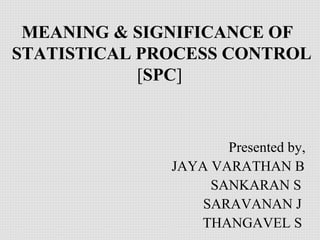 MEANING & SIGNIFICANCE OF
STATISTICAL PROCESS CONTROL
[SPC]
Presented by,
JAYA VARATHAN B
SANKARAN S
SARAVANAN J
THANGAVEL S
 