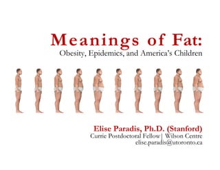Meanings of Fat:
Obesity, Epidemics, and America’s Children




          Elise Paradis, Ph.D. (Stanford)
         Currie Postdoctoral Fellow| Wilson Centre
                         elise.paradis@utoronto.ca
 