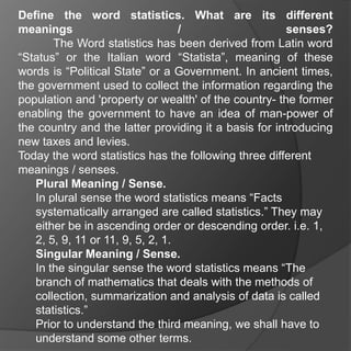 Define the word statistics. What are its different
meanings                          /                   senses?
       The Word statistics has been derived from Latin word
“Status” or the Italian word “Statista”, meaning of these
words is “Political State” or a Government. In ancient times,
the government used to collect the information regarding the
population and 'property or wealth' of the country- the former
enabling the government to have an idea of man-power of
the country and the latter providing it a basis for introducing
new taxes and levies.
Today the word statistics has the following three different
meanings / senses.
   Plural Meaning / Sense.
   In plural sense the word statistics means “Facts
   systematically arranged are called statistics.” They may
   either be in ascending order or descending order. i.e. 1,
   2, 5, 9, 11 or 11, 9, 5, 2, 1.
   Singular Meaning / Sense.
   In the singular sense the word statistics means “The
   branch of mathematics that deals with the methods of
   collection, summarization and analysis of data is called
   statistics.”
   Prior to understand the third meaning, we shall have to
   understand some other terms.
 
