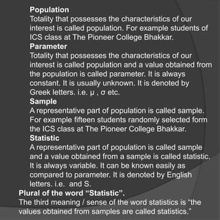 Population
   Totality that possesses the characteristics of our
   interest is called population. For example students of
   ICS class at The Pioneer College Bhakkar.
   Parameter
   Totality that possesses the characteristics of our
   interest is called population and a value obtained from
   the population is called parameter. It is always
   constant. It is usually unknown. It is denoted by
   Greek letters. i.e. μ , σ etc.
   Sample
   A representative part of population is called sample.
   For example fifteen students randomly selected form
   the ICS class at The Pioneer College Bhakkar.
   Statistic
   A representative part of population is called sample
   and a value obtained from a sample is called statistic.
   It is always variable. It can be known easily as
   compared to parameter. It is denoted by English
   letters. i.e. and S.
Plural of the word “Statistic”.
The third meaning / sense of the word statistics is “the
values obtained from samples are called statistics.”
 