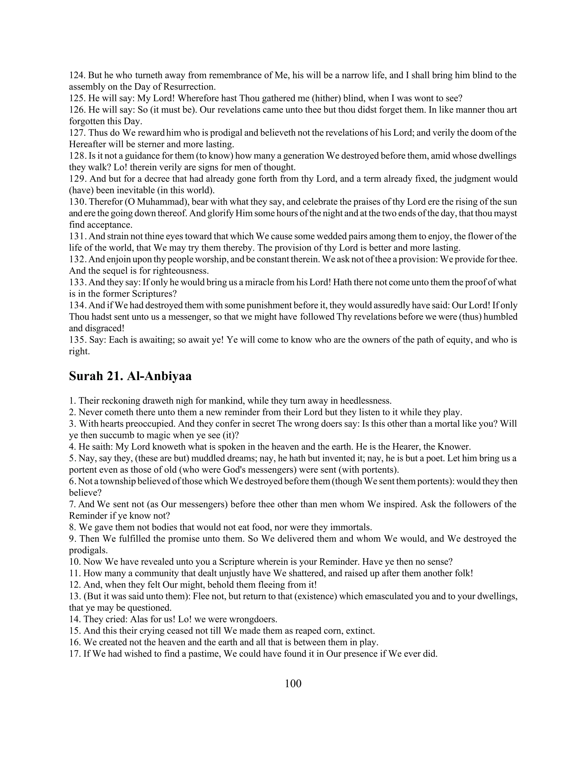 124. But he who turneth away from remembrance of Me, his will be a narrow life, and I shall bring him blind to the 
assembly on the Day of Resurrection. 
125. He will say: My Lord! Wherefore hast Thou gathered me (hither) blind, when I was wont to see? 
126. He will say: So (it must be). Our revelations came unto thee but thou didst forget them. In like manner thou art 
forgotten this Day. 
127. Thus do We reward him who is prodigal and believeth not the revelations of his Lord; and verily the doom of the 
Hereafter will be sterner and more lasting. 
128. Is it not a guidance for them (to know) how many a generation We destroyed before them, amid whose dwellings 
they walk? Lo! therein verily are signs for men of thought. 
129. And but for a decree that had already gone forth from thy Lord, and a term already fixed, the judgment would 
(have) been inevitable (in this world). 
130. Therefor (O Muhammad), bear with what they say, and celebrate the praises of thy Lord ere the rising of the sun 
and ere the going down thereof. And glorify Him some hours of the night and at the two ends of the day, that thou mayst 
find acceptance. 
131. And strain not thine eyes toward that which We cause some wedded pairs among them to enjoy, the flower of the 
life of the world, that We may try them thereby. The provision of thy Lord is better and more lasting. 
132. And enjoin upon thy people worship, and be constant therein. We ask not of thee a provision: We provide for thee. 
And the sequel is for righteousness. 
133. And they say: If only he would bring us a miracle from his Lord! Hath there not come unto them the proof of what 
is in the former Scriptures? 
134. And if We had destroyed them with some punishment before it, they would assuredly have said: Our Lord! If only 
Thou hadst sent unto us a messenger, so that we might have followed Thy revelations before we were (thus) humbled 
and disgraced! 
135. Say: Each is awaiting; so await ye! Ye will come to know who are the owners of the path of equity, and who is 
right. 
Surah 21. Al-Anbiyaa 
1. Their reckoning draweth nigh for mankind, while they turn away in heedlessness. 
2. Never cometh there unto them a new reminder from their Lord but they listen to it while they play. 
3. With hearts preoccupied. And they confer in secret The wrong doers say: Is this other than a mortal like you? Will 
ye then succumb to magic when ye see (it)? 
4. He saith: My Lord knoweth what is spoken in the heaven and the earth. He is the Hearer, the Knower. 
5. Nay, say they, (these are but) muddled dreams; nay, he hath but invented it; nay, he is but a poet. Let him bring us a 
portent even as those of old (who were God's messengers) were sent (with portents). 
6. Not a township believed of those which We destroyed before them (though We sent them portents): would they then 
believe? 
7. And We sent not (as Our messengers) before thee other than men whom We inspired. Ask the followers of the 
Reminder if ye know not? 
8. We gave them not bodies that would not eat food, nor were they immortals. 
9. Then We fulfilled the promise unto them. So We delivered them and whom We would, and We destroyed the 
prodigals. 
10. Now We have revealed unto you a Scripture wherein is your Reminder. Have ye then no sense? 
11. How many a community that dealt unjustly have We shattered, and raised up after them another folk! 
12. And, when they felt Our might, behold them fleeing from it! 
13. (But it was said unto them): Flee not, but return to that (existence) which emasculated you and to your dwellings, 
that ye may be questioned. 
14. They cried: Alas for us! Lo! we were wrongdoers. 
15. And this their crying ceased not till We made them as reaped corn, extinct. 
16. We created not the heaven and the earth and all that is between them in play. 
17. If We had wished to find a pastime, We could have found it in Our presence if We ever did. 
100 
 
