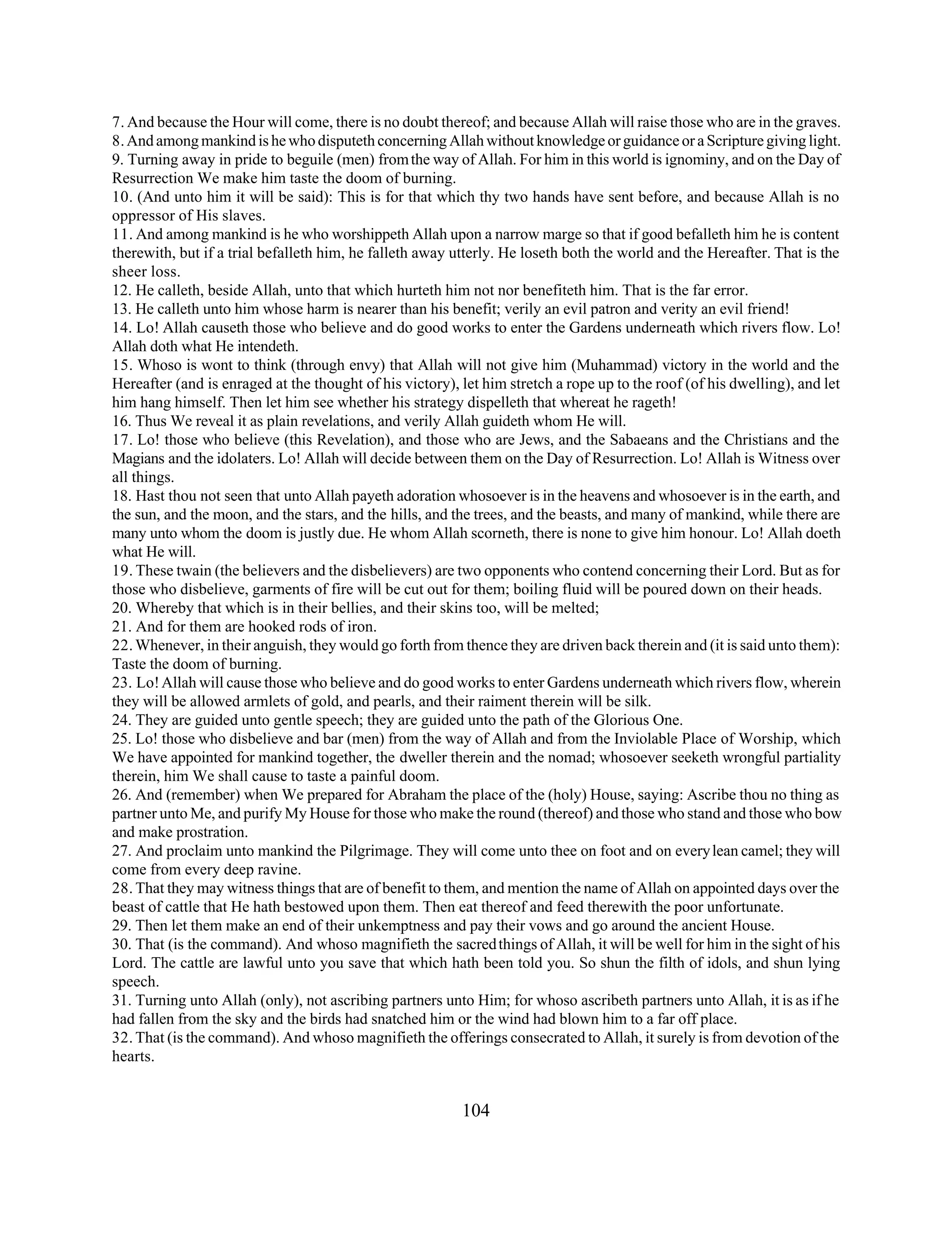 7. And because the Hour will come, there is no doubt thereof; and because Allah will raise those who are in the graves. 
8. And among mankind is he who disputeth concerning Allah without knowledge or guidance or a Scripture giving light. 
9. Turning away in pride to beguile (men) from the way of Allah. For him in this world is ignominy, and on the Day of 
Resurrection We make him taste the doom of burning. 
10. (And unto him it will be said): This is for that which thy two hands have sent before, and because Allah is no 
oppressor of His slaves. 
11. And among mankind is he who worshippeth Allah upon a narrow marge so that if good befalleth him he is content 
therewith, but if a trial befalleth him, he falleth away utterly. He loseth both the world and the Hereafter. That is the 
sheer loss. 
12. He calleth, beside Allah, unto that which hurteth him not nor benefiteth him. That is the far error. 
13. He calleth unto him whose harm is nearer than his benefit; verily an evil patron and verity an evil friend! 
14. Lo! Allah causeth those who believe and do good works to enter the Gardens underneath which rivers flow. Lo! 
Allah doth what He intendeth. 
15. Whoso is wont to think (through envy) that Allah will not give him (Muhammad) victory in the world and the 
Hereafter (and is enraged at the thought of his victory), let him stretch a rope up to the roof (of his dwelling), and let 
him hang himself. Then let him see whether his strategy dispelleth that whereat he rageth! 
16. Thus We reveal it as plain revelations, and verily Allah guideth whom He will. 
17. Lo! those who believe (this Revelation), and those who are Jews, and the Sabaeans and the Christians and the 
Magians and the idolaters. Lo! Allah will decide between them on the Day of Resurrection. Lo! Allah is Witness over 
all things. 
18. Hast thou not seen that unto Allah payeth adoration whosoever is in the heavens and whosoever is in the earth, and 
the sun, and the moon, and the stars, and the hills, and the trees, and the beasts, and many of mankind, while there are 
many unto whom the doom is justly due. He whom Allah scorneth, there is none to give him honour. Lo! Allah doeth 
what He will. 
19. These twain (the believers and the disbelievers) are two opponents who contend concerning their Lord. But as for 
those who disbelieve, garments of fire will be cut out for them; boiling fluid will be poured down on their heads. 
20. Whereby that which is in their bellies, and their skins too, will be melted; 
21. And for them are hooked rods of iron. 
22. Whenever, in their anguish, they would go forth from thence they are driven back therein and (it is said unto them): 
Taste the doom of burning. 
23. Lo! Allah will cause those who believe and do good works to enter Gardens underneath which rivers flow, wherein 
they will be allowed armlets of gold, and pearls, and their raiment therein will be silk. 
24. They are guided unto gentle speech; they are guided unto the path of the Glorious One. 
25. Lo! those who disbelieve and bar (men) from the way of Allah and from the Inviolable Place of Worship, which 
We have appointed for mankind together, the dweller therein and the nomad; whosoever seeketh wrongful partiality 
therein, him We shall cause to taste a painful doom. 
26. And (remember) when We prepared for Abraham the place of the (holy) House, saying: Ascribe thou no thing as 
partner unto Me, and purify My House for those who make the round (thereof) and those who stand and those who bow 
and make prostration. 
27. And proclaim unto mankind the Pilgrimage. They will come unto thee on foot and on every lean camel; they will 
come from every deep ravine. 
28. That they may witness things that are of benefit to them, and mention the name of Allah on appointed days over the 
beast of cattle that He hath bestowed upon them. Then eat thereof and feed therewith the poor unfortunate. 
29. Then let them make an end of their unkemptness and pay their vows and go around the ancient House. 
30. That (is the command). And whoso magnifieth the sacred things of Allah, it will be well for him in the sight of his 
Lord. The cattle are lawful unto you save that which hath been told you. So shun the filth of idols, and shun lying 
speech. 
31. Turning unto Allah (only), not ascribing partners unto Him; for whoso ascribeth partners unto Allah, it is as if he 
had fallen from the sky and the birds had snatched him or the wind had blown him to a far off place. 
32. That (is the command). And whoso magnifieth the offerings consecrated to Allah, it surely is from devotion of the 
hearts. 
104 
 