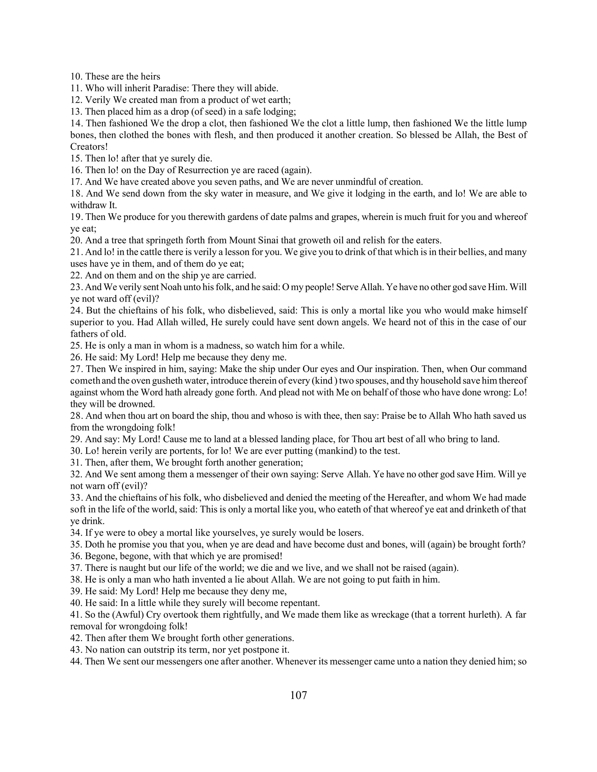 10. These are the heirs 
11. Who will inherit Paradise: There they will abide. 
12. Verily We created man from a product of wet earth; 
13. Then placed him as a drop (of seed) in a safe lodging; 
14. Then fashioned We the drop a clot, then fashioned We the clot a little lump, then fashioned We the little lump 
bones, then clothed the bones with flesh, and then produced it another creation. So blessed be Allah, the Best of 
Creators! 
15. Then lo! after that ye surely die. 
16. Then lo! on the Day of Resurrection ye are raced (again). 
17. And We have created above you seven paths, and We are never unmindful of creation. 
18. And We send down from the sky water in measure, and We give it lodging in the earth, and lo! We are able to 
withdraw It. 
19. Then We produce for you therewith gardens of date palms and grapes, wherein is much fruit for you and whereof 
ye eat; 
20. And a tree that springeth forth from Mount Sinai that groweth oil and relish for the eaters. 
21. And lo! in the cattle there is verily a lesson for you. We give you to drink of that which is in their bellies, and many 
uses have ye in them, and of them do ye eat; 
22. And on them and on the ship ye are carried. 
23. And We verily sent Noah unto his folk, and he said: O my people! Serve Allah. Ye have no other god save Him. Will 
ye not ward off (evil)? 
24. But the chieftains of his folk, who disbelieved, said: This is only a mortal like you who would make himself 
superior to you. Had Allah willed, He surely could have sent down angels. We heard not of this in the case of our 
fathers of old. 
25. He is only a man in whom is a madness, so watch him for a while. 
26. He said: My Lord! Help me because they deny me. 
27. Then We inspired in him, saying: Make the ship under Our eyes and Our inspiration. Then, when Our command 
cometh and the oven gusheth water, introduce therein of every (kind ) two spouses, and thy household save him thereof 
against whom the Word hath already gone forth. And plead not with Me on behalf of those who have done wrong: Lo! 
they will be drowned. 
28. And when thou art on board the ship, thou and whoso is with thee, then say: Praise be to Allah Who hath saved us 
from the wrongdoing folk! 
29. And say: My Lord! Cause me to land at a blessed landing place, for Thou art best of all who bring to land. 
30. Lo! herein verily are portents, for lo! We are ever putting (mankind) to the test. 
31. Then, after them, We brought forth another generation; 
32. And We sent among them a messenger of their own saying: Serve Allah. Ye have no other god save Him. Will ye 
not warn off (evil)? 
33. And the chieftains of his folk, who disbelieved and denied the meeting of the Hereafter, and whom We had made 
soft in the life of the world, said: This is only a mortal like you, who eateth of that whereof ye eat and drinketh of that 
ye drink. 
34. If ye were to obey a mortal like yourselves, ye surely would be losers. 
35. Doth he promise you that you, when ye are dead and have become dust and bones, will (again) be brought forth? 
36. Begone, begone, with that which ye are promised! 
37. There is naught but our life of the world; we die and we live, and we shall not be raised (again). 
38. He is only a man who hath invented a lie about Allah. We are not going to put faith in him. 
39. He said: My Lord! Help me because they deny me, 
40. He said: In a little while they surely will become repentant. 
41. So the (Awful) Cry overtook them rightfully, and We made them like as wreckage (that a torrent hurleth). A far 
removal for wrongdoing folk! 
42. Then after them We brought forth other generations. 
43. No nation can outstrip its term, nor yet postpone it. 
44. Then We sent our messengers one after another. Whenever its messenger came unto a nation they denied him; so 
107 
 