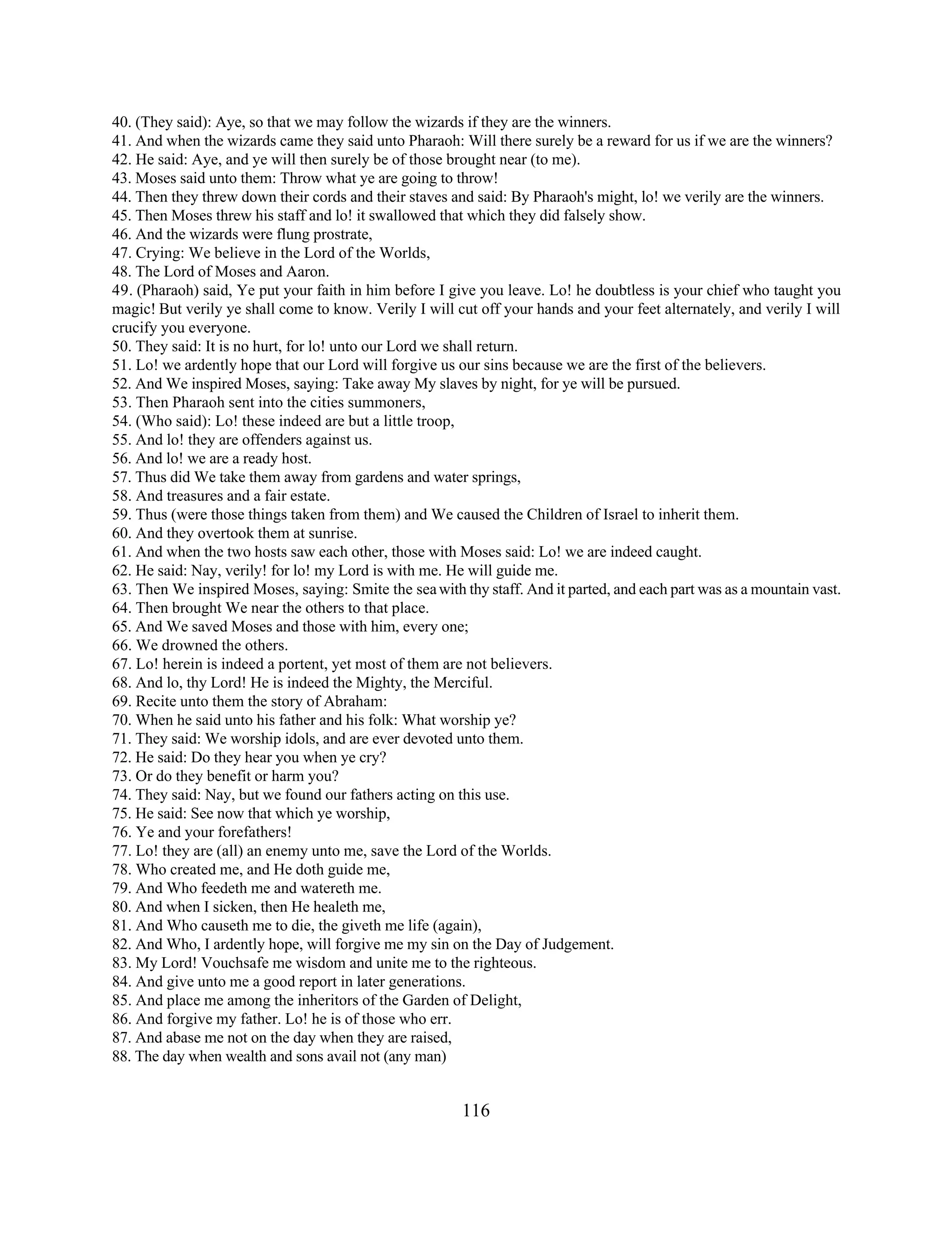 40. (They said): Aye, so that we may follow the wizards if they are the winners. 
41. And when the wizards came they said unto Pharaoh: Will there surely be a reward for us if we are the winners? 
42. He said: Aye, and ye will then surely be of those brought near (to me). 
43. Moses said unto them: Throw what ye are going to throw! 
44. Then they threw down their cords and their staves and said: By Pharaoh's might, lo! we verily are the winners. 
45. Then Moses threw his staff and lo! it swallowed that which they did falsely show. 
46. And the wizards were flung prostrate, 
47. Crying: We believe in the Lord of the Worlds, 
48. The Lord of Moses and Aaron. 
49. (Pharaoh) said, Ye put your faith in him before I give you leave. Lo! he doubtless is your chief who taught you 
magic! But verily ye shall come to know. Verily I will cut off your hands and your feet alternately, and verily I will 
crucify you everyone. 
50. They said: It is no hurt, for lo! unto our Lord we shall return. 
51. Lo! we ardently hope that our Lord will forgive us our sins because we are the first of the believers. 
52. And We inspired Moses, saying: Take away My slaves by night, for ye will be pursued. 
53. Then Pharaoh sent into the cities summoners, 
54. (Who said): Lo! these indeed are but a little troop, 
55. And lo! they are offenders against us. 
56. And lo! we are a ready host. 
57. Thus did We take them away from gardens and water springs, 
58. And treasures and a fair estate. 
59. Thus (were those things taken from them) and We caused the Children of Israel to inherit them. 
60. And they overtook them at sunrise. 
61. And when the two hosts saw each other, those with Moses said: Lo! we are indeed caught. 
62. He said: Nay, verily! for lo! my Lord is with me. He will guide me. 
63. Then We inspired Moses, saying: Smite the sea with thy staff. And it parted, and each part was as a mountain vast. 
64. Then brought We near the others to that place. 
65. And We saved Moses and those with him, every one; 
66. We drowned the others. 
67. Lo! herein is indeed a portent, yet most of them are not believers. 
68. And lo, thy Lord! He is indeed the Mighty, the Merciful. 
69. Recite unto them the story of Abraham: 
70. When he said unto his father and his folk: What worship ye? 
71. They said: We worship idols, and are ever devoted unto them. 
72. He said: Do they hear you when ye cry? 
73. Or do they benefit or harm you? 
74. They said: Nay, but we found our fathers acting on this use. 
75. He said: See now that which ye worship, 
76. Ye and your forefathers! 
77. Lo! they are (all) an enemy unto me, save the Lord of the Worlds. 
78. Who created me, and He doth guide me, 
79. And Who feedeth me and watereth me. 
80. And when I sicken, then He healeth me, 
81. And Who causeth me to die, the giveth me life (again), 
82. And Who, I ardently hope, will forgive me my sin on the Day of Judgement. 
83. My Lord! Vouchsafe me wisdom and unite me to the righteous. 
84. And give unto me a good report in later generations. 
85. And place me among the inheritors of the Garden of Delight, 
86. And forgive my father. Lo! he is of those who err. 
87. And abase me not on the day when they are raised, 
88. The day when wealth and sons avail not (any man) 
116 
 